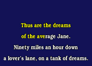 Thus are the dreams
of the average Jane.
Ninety miles an hour down

a lover's lane. on a tank of dreams.