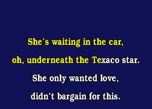She's waiting in the car.
011. underneath the Texaco star.
She only wanted love.

didn't bargain for this.