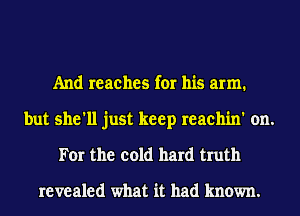 And reaches for his arm.
but she'll just keep reachin' on.
For the cold hard truth

revealed what it had known.
