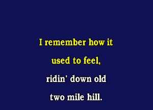 I remember how it

used to feel.

ridin' down old

two mile hill.