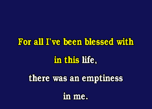 For all I've been blessed with

in this life.

there was an emptiness

in me.