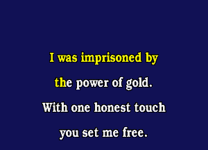 I was imprisoned by

the power of gold.

With one honest touch

you set me free.