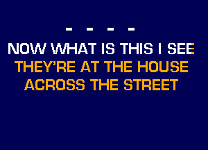 NOW WHAT IS THIS I SEE
THEY'RE AT THE HOUSE
ACROSS THE STREET