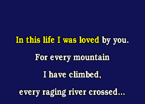 In this life I was loved by you.
Fer every mountain

I have climbed.

every raging river crossed...