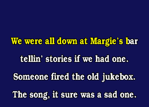 We were all down at Margie's bar
tellin' stories if we had one.
Someone fired the old jukebox.

The song. it sure was a sad one.