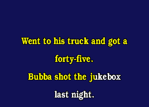 Went to his truck and got a
forty-five.
Bubba shot the jukebox

last night.