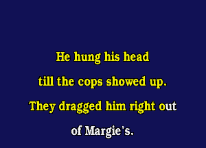 He hung his head
till the cops showed up.
They dragged him right out

of Margie's.