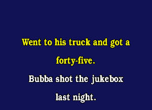 Went to his truck and got a
forty-five.
Bubba shot the jukebox

last night.