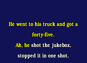 He went to his truck and got a

forty-five.
Ah. he shot the jukebox.

stopped it in one shot.