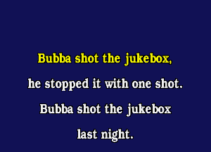 Bubba shot the jukebox.
he stopped it with one shot.
Bubba shot the jukebox
last night.