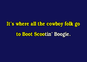 It's where all the cowboy folk go

to Boot Scootin' Boogie.