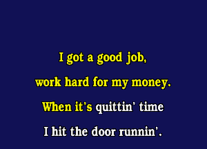 I got a good job.

wmk hard for my monEy.

When it's quittin' time

I hit the door runnin'.