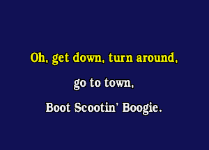 on. get down. turn around.

go to town.

Boot Scootim Boogie.