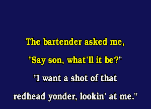 The bartender asked me.
Say son. what'll it be?
I want a shot of that

redhead yonder. lookin' at me.