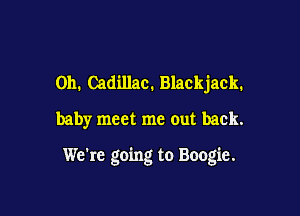 011. Cadillac. Blackjack.
baby meet me out back.

We're going to Boogie.