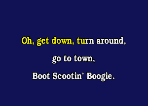 on. get down. turn around.

go to town.

Boot Scootim Boogie.