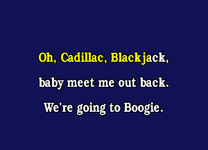 011. Cadillac. Blackjack.
baby meet me out back.

We're going to Boogie.