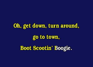 on. get down. turn around.

go to town.

Boot Scootim Boogie.