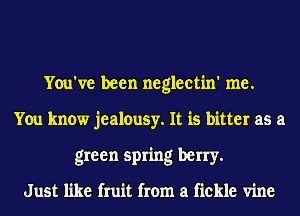 You've been neglectin' me.
You know jealousy. It is bitter as a
green spring berry.

Just like fruit from a fickle vine