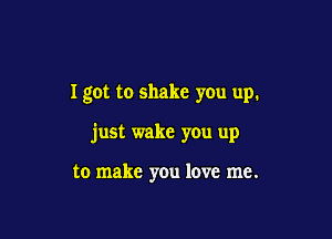 I got to shake you up.

just wake you up

to make you love me.