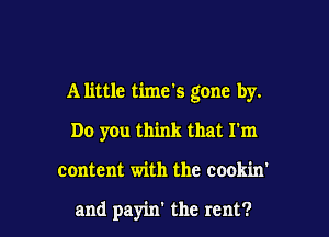 A little time's gone by.
Do you think that I'm

content with the cookm

and payin' the rent? I