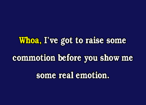 Whoa. I've got to raise some
commotion before you show me

some real emotion.