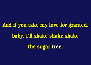 And if you take my love for granted.
baby. I'll shake-shake-shake

the sugar tree.