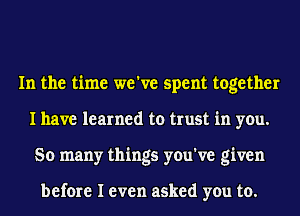 In the time we've spent together
I have learned to trust in you.
So many things you've given

before I even asked you to.