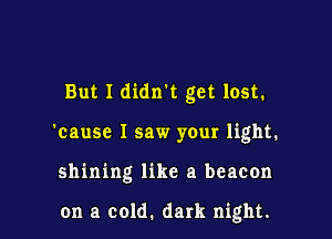 But I didnk get lost.
'cause I saw your light.

shining like a beacon

on a cold. dark night.