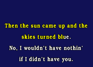 Then the sun came up and the
skies turned blue.
No. I wouldn't have nothin'

if I didn't have you.