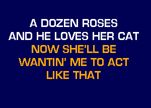 A DOZEN ROSES
AND HE LOVES HER CAT
NOW SHE'LL BE
WANTIM ME TO ACT
LIKE THAT