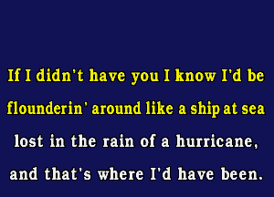 If I didn't have you I know I'd be
flounderin' around like a ship at sea
lost in the rain of a hurricane.

and that's where I'd have been.