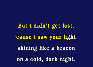 But I didnk get lost.
'cause I saw your light.

shining like a beacon

on a cold. dark night.