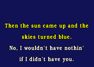 Then the sun came up and the
skies turned blue.
No. I wouldn't have nothin'

if I didn't have you.