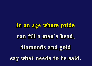 In an age where pride

can fill a man's head.

diamonds and gold

say what needs to be said.