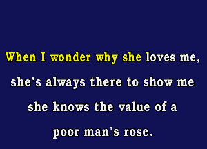 When I wonder why she loves me.
she's always there to show me
she knows the value of a

poor man's rose.