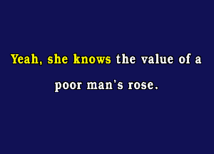Yeah. she knows the value of a

poor man's rose.