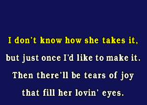 I don't know how she takes it.
but just once I'd like to make it.
Then there'll be tears of joy

that fill her lovin' eyes.