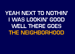 YEAH NEXT T0 NOTHIN'
I WAS LOOKIN' GOOD
WELL THERE GOES
THE NEIGHBORHOOD