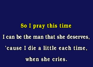 So I pray this time
I can be the man that she deserves.
'cause I die a little each time.

when she cries.