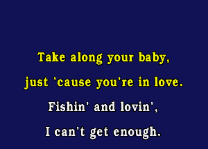 Take along your baby.

just 'causc you're in love.

Fishin' and lovin'.

I can't get enough.
