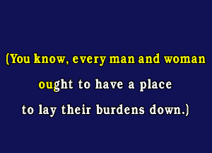 (You know. every man and woman
ought to have a place

to lay their burdens down.)