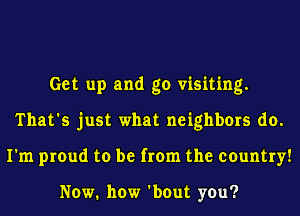 Get up and go visiting.
That's just what neighbors do.
I'm proud to be from the country!

NOW. how 'bout you?