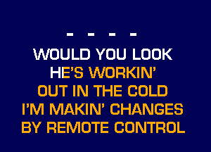 WOULD YOU LOOK
HE'S WORKIM
OUT IN THE COLD
I'M MAKIM CHANGES
BY REMOTE CONTROL
