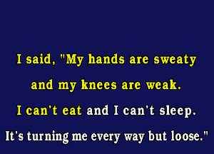 I said. My hands are sweaty
and my knees are weak.
I can't eat and I can't sleep.

It's turning me every way but loose.