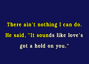 There airrt nothing I can do.

He said. It sounds like love's

got a hold on you.