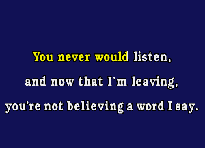 You never would listen.
and now that I'm leaving.

you're not believing a word I say.