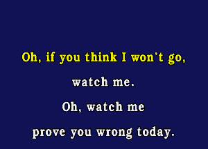 Oh. if you think I won't go.

watch me.

on. watch me

prove you wrong today.