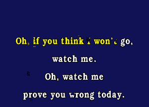 Oh if you think .' wonk go.

watch me.

on. watch me

prove you wrong today.