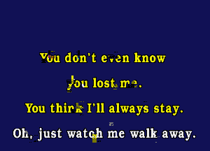 Von don't even know

glou lost. 1r '.

You thim I'll always stay.

01., just watmh me walk away.